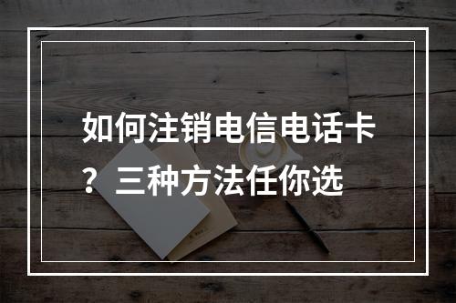 如何注销电信电话卡？三种方法任你选