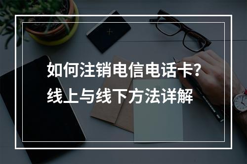 如何注销电信电话卡？线上与线下方法详解