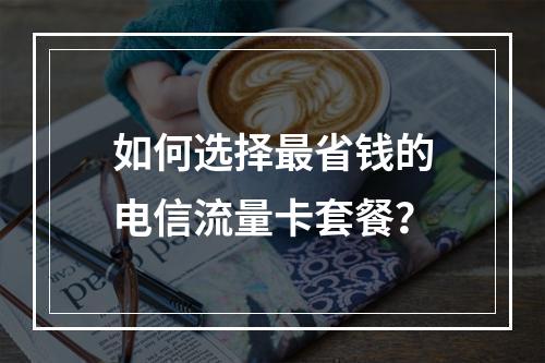 如何选择最省钱的电信流量卡套餐？