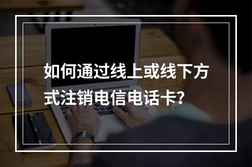 如何通过线上或线下方式注销电信电话卡？