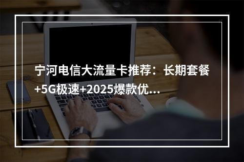宁河电信大流量卡推荐：长期套餐+5G极速+2025爆款优惠
