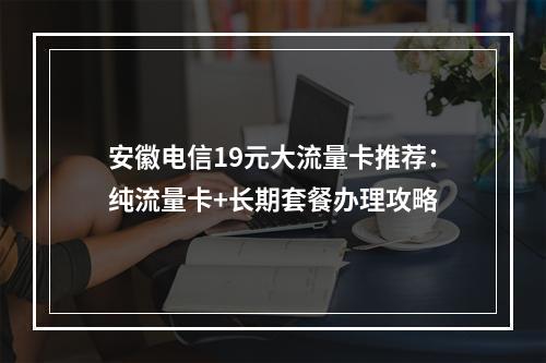 安徽电信19元大流量卡推荐：纯流量卡+长期套餐办理攻略