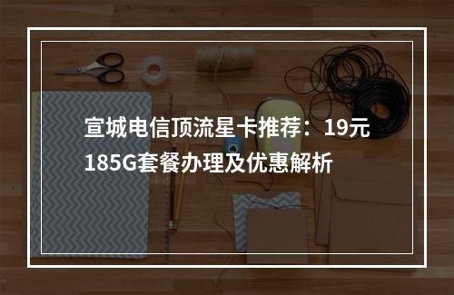 宣城电信顶流星卡推荐：19元185G套餐办理及优惠解析