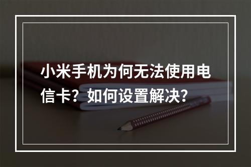 小米手机为何无法使用电信卡？如何设置解决？