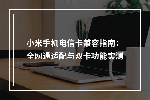小米手机电信卡兼容指南：全网通适配与双卡功能实测