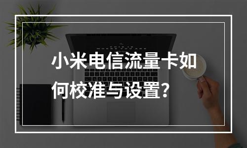小米电信流量卡如何校准与设置？