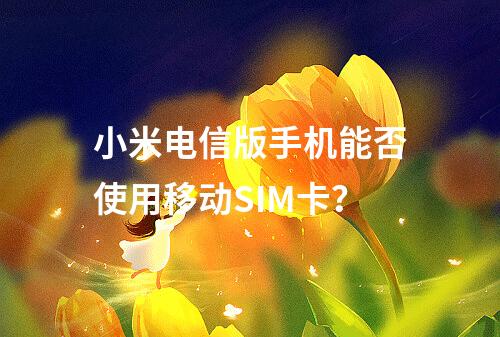 小米电信版手机能否使用移动SIM卡？