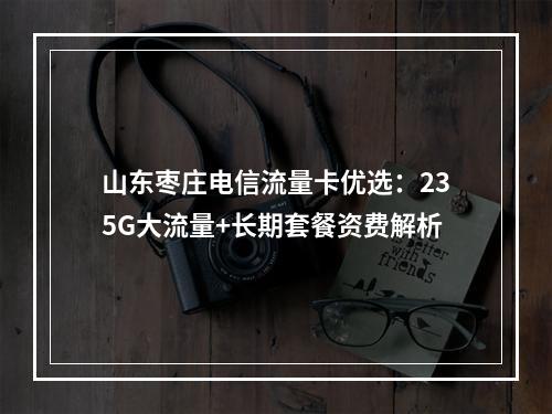 山东枣庄电信流量卡优选：235G大流量+长期套餐资费解析