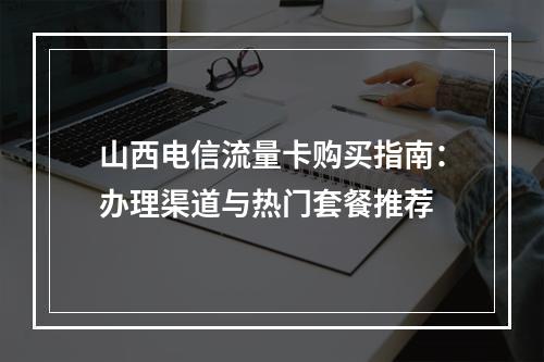 山西电信流量卡购买指南：办理渠道与热门套餐推荐