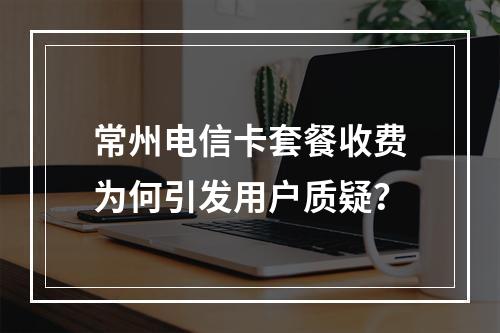 常州电信卡套餐收费为何引发用户质疑？