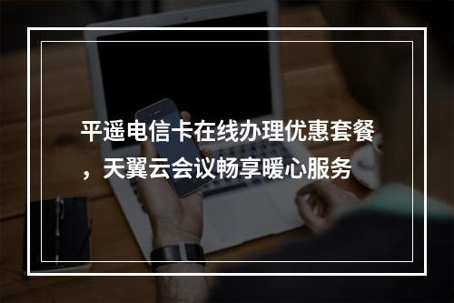 平遥电信卡在线办理优惠套餐，天翼云会议畅享暖心服务