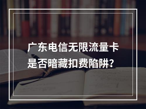 广东电信无限流量卡是否暗藏扣费陷阱？