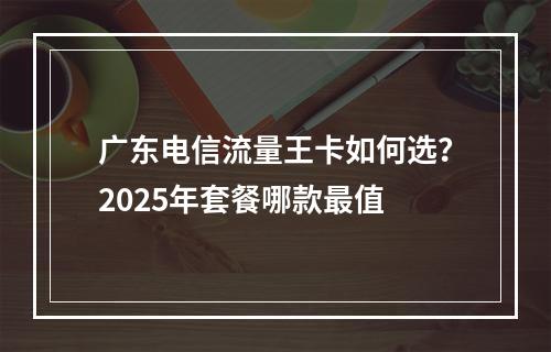 广东电信流量王卡如何选？2025年套餐哪款最值