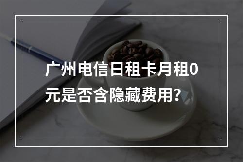 广州电信日租卡月租0元是否含隐藏费用？
