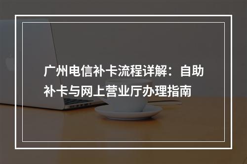广州电信补卡流程详解：自助补卡与网上营业厅办理指南