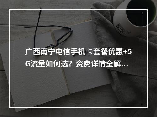 广西南宁电信手机卡套餐优惠+5G流量如何选？资费详情全解析