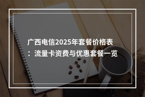 广西电信2025年套餐价格表：流量卡资费与优惠套餐一览