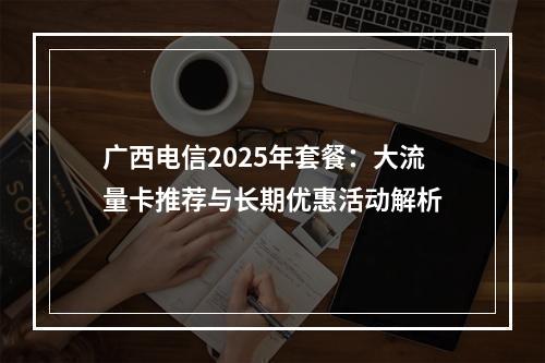 广西电信2025年套餐：大流量卡推荐与长期优惠活动解析