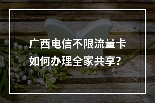 广西电信不限流量卡如何办理全家共享？