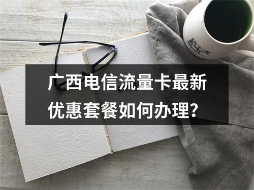 广西电信流量卡最新优惠套餐如何办理？