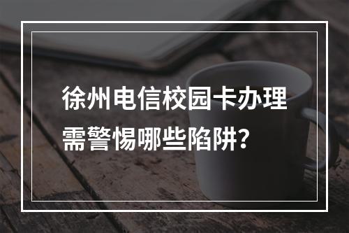 徐州电信校园卡办理需警惕哪些陷阱？