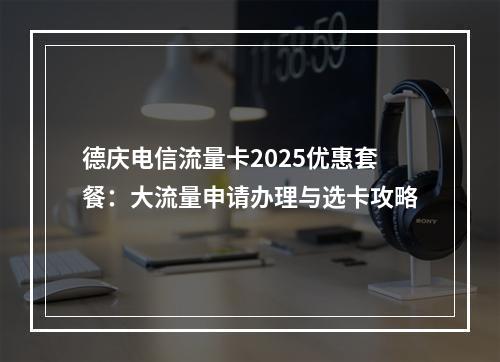 德庆电信流量卡2025优惠套餐：大流量申请办理与选卡攻略