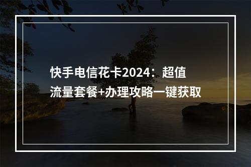 快手电信花卡2024：超值流量套餐+办理攻略一键获取