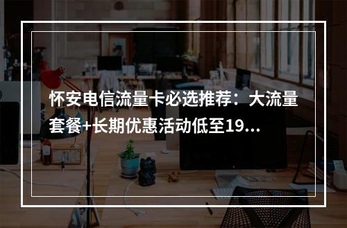 怀安电信流量卡必选推荐：大流量套餐+长期优惠活动低至19元起