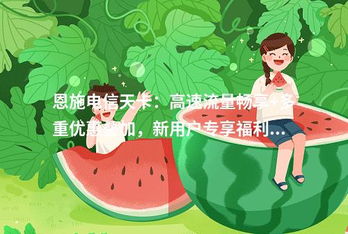 恩施电信天卡：高速流量畅享+多重优惠叠加，新用户专享福利攻略