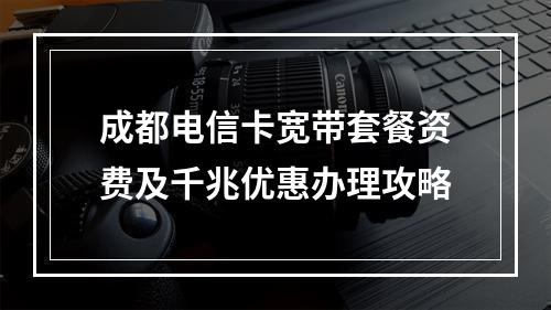 成都电信卡宽带套餐资费及千兆优惠办理攻略
