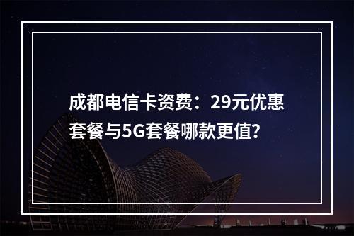 成都电信卡资费：29元优惠套餐与5G套餐哪款更值？