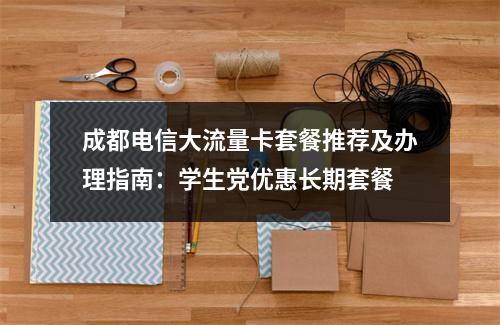 成都电信大流量卡套餐推荐及办理指南：学生党优惠长期套餐