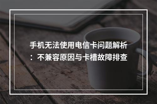 手机无法使用电信卡问题解析：不兼容原因与卡槽故障排查
