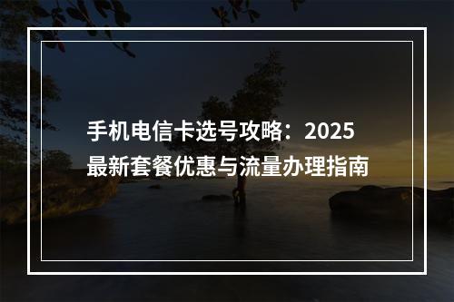 手机电信卡选号攻略：2025最新套餐优惠与流量办理指南