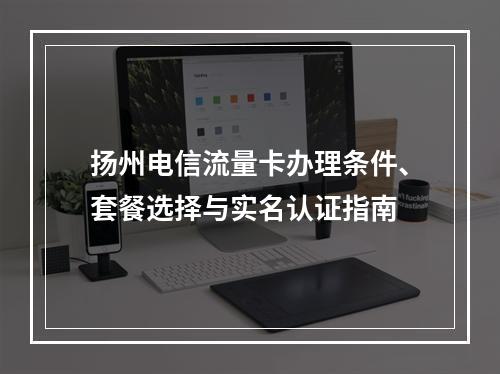 扬州电信流量卡办理条件、套餐选择与实名认证指南