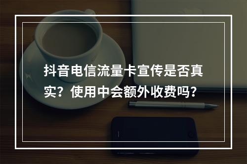 抖音电信流量卡宣传是否真实？使用中会额外收费吗？
