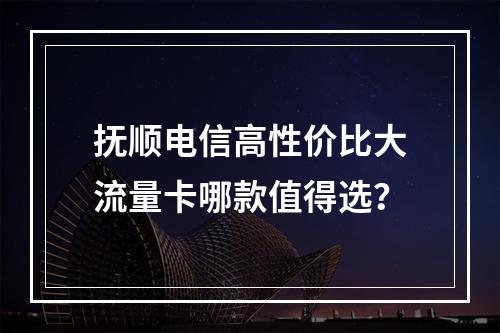 抚顺电信高性价比大流量卡哪款值得选？