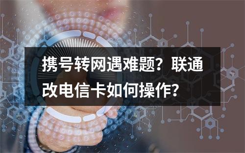 携号转网遇难题？联通改电信卡如何操作？