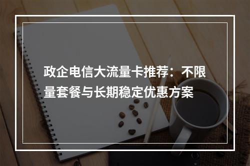 政企电信大流量卡推荐：不限量套餐与长期稳定优惠方案
