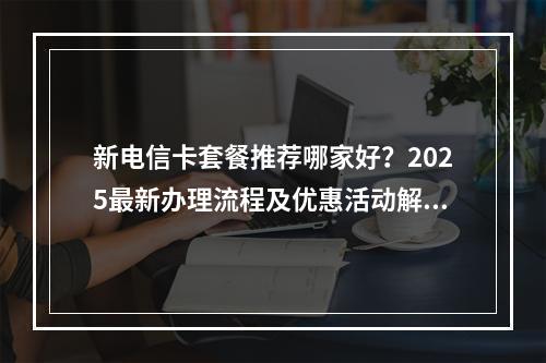 新电信卡套餐推荐哪家好？2025最新办理流程及优惠活动解析