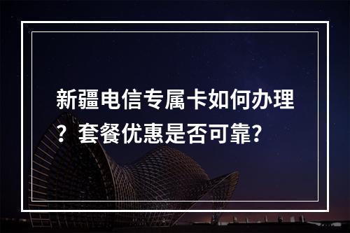 新疆电信专属卡如何办理？套餐优惠是否可靠？