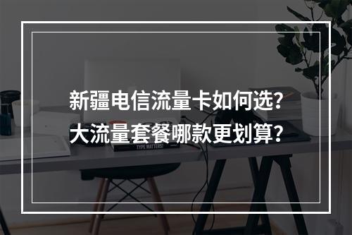 新疆电信流量卡如何选？大流量套餐哪款更划算？