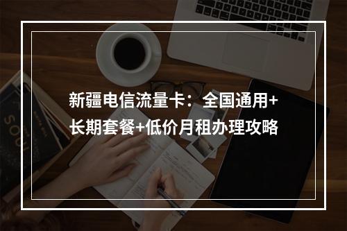 新疆电信流量卡：全国通用+长期套餐+低价月租办理攻略