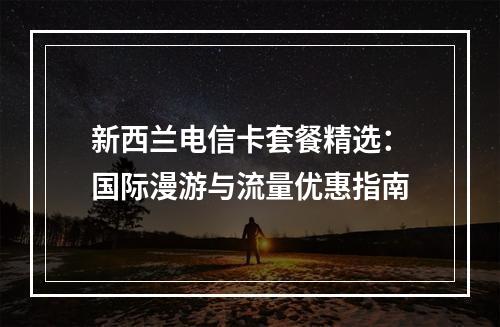 新西兰电信卡套餐精选：国际漫游与流量优惠指南