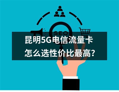 昆明5G电信流量卡怎么选性价比最高？