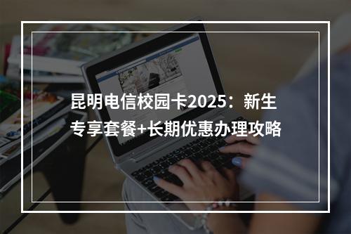 昆明电信校园卡2025：新生专享套餐+长期优惠办理攻略