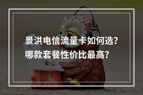 景洪电信流量卡如何选？哪款套餐性价比最高？
