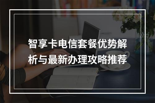 智享卡电信套餐优势解析与最新办理攻略推荐