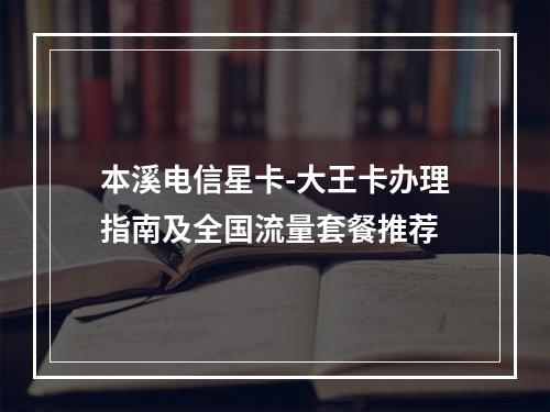 本溪电信星卡-大王卡办理指南及全国流量套餐推荐
