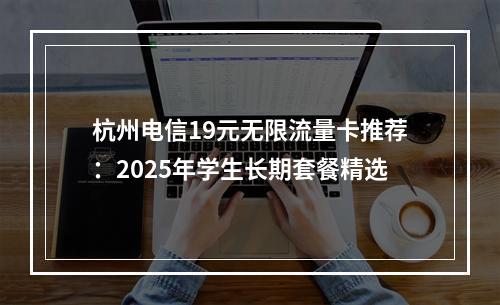杭州电信19元无限流量卡推荐：2025年学生长期套餐精选